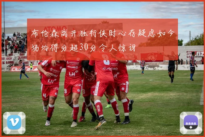 布伦森离开独行侠时心存疑虑如今场均得分超30分令人惊讶