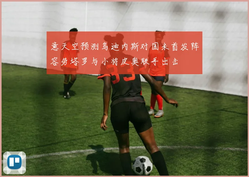 意天空预测乌迪内斯对国米首发阵容劳塔罗与小将皮奥联手出击