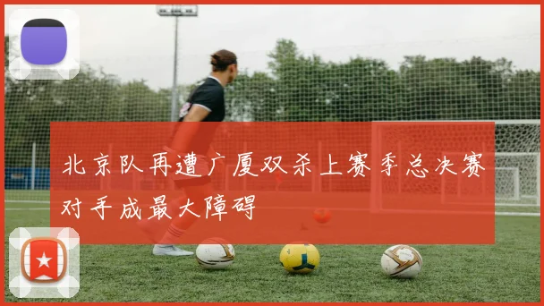 北京队再遭广厦双杀上赛季总决赛对手成最大障碍