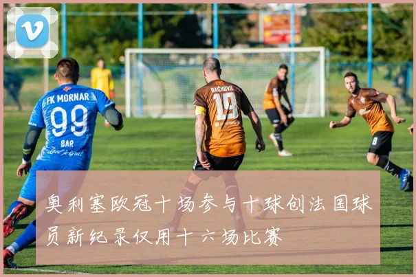奥利塞欧冠十场参与十球创法国球员新纪录仅用十六场比赛