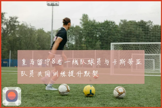 皇马留守8名一线队球员与卡斯蒂亚队员共同训练提升默契