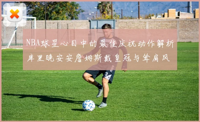 NBA球星心目中的最佳庆祝动作解析库里晚安安詹姆斯戴皇冠与耸肩风采