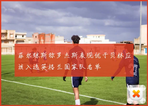 菲尔琼斯称罗杰斯表现优于贝林应该入选英格兰国家队名单