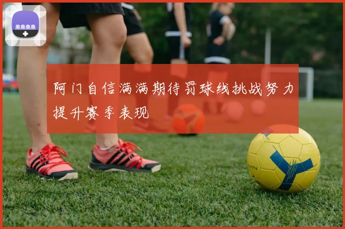 阿门自信满满期待罚球线挑战努力提升赛季表现
