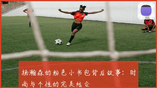 杨瀚森的粉色小书包背后故事：时尚与个性的完美结合