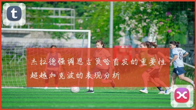 杰拉德强调恩古莫哈首发的重要性超越加克波的表现分析