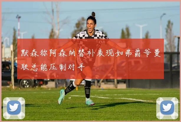 默森称阿森纳替补表现如弗爵爷曼联总能压制对手