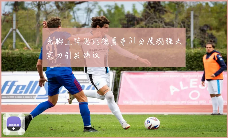 光脚上阵恩比德勇夺31分展现强大实力引发热议