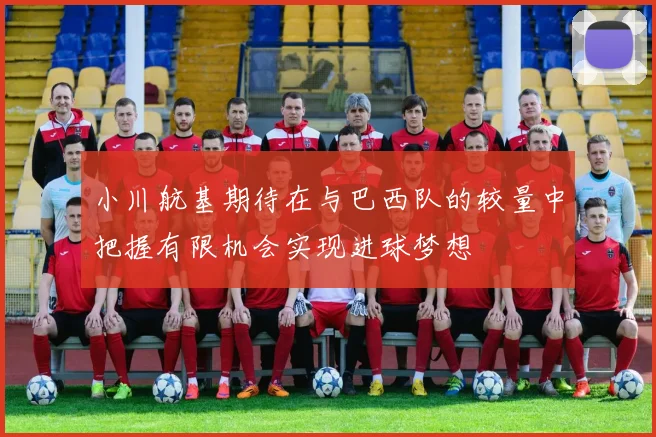 小川航基期待在与巴西队的较量中把握有限机会实现进球梦想