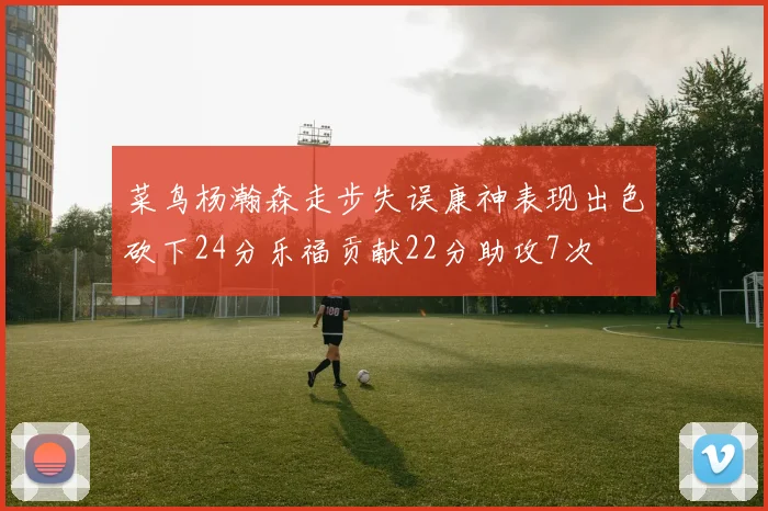 菜鸟杨瀚森走步失误康神表现出色砍下24分乐福贡献22分助攻7次