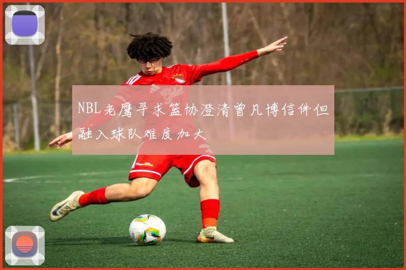 NBL老鹰寻求篮协澄清曾凡博信件但融入球队难度加大
