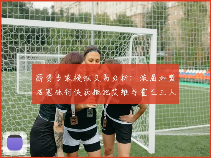 薪资专家模拟交易分析：浓眉加盟活塞独行侠获拖把艾维与霍兰三人组合