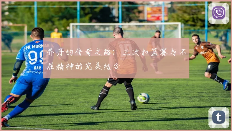 乔丹的传奇之路：三次扣篮赛与不屈精神的完美结合