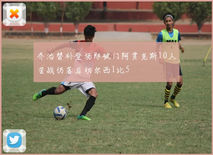 乔治替补登场即破门阿贾克斯10人苦战仍落后切尔西1比5