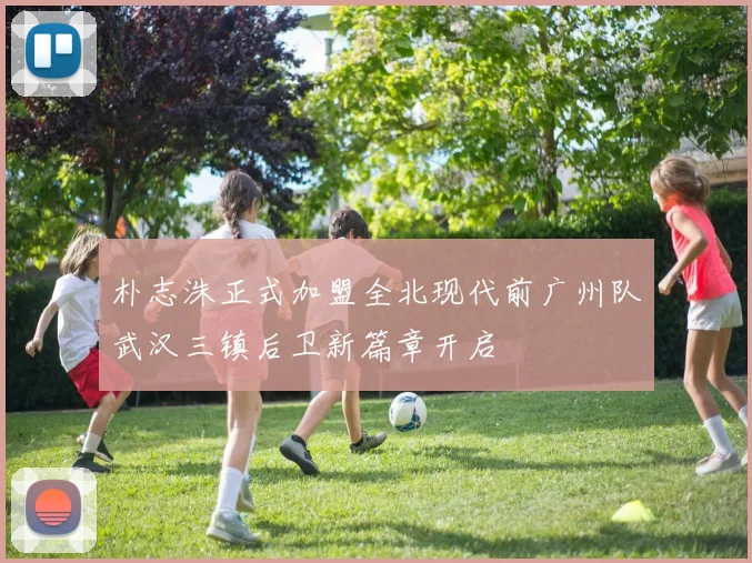 朴志洙正式加盟全北现代前广州队武汉三镇后卫新篇章开启