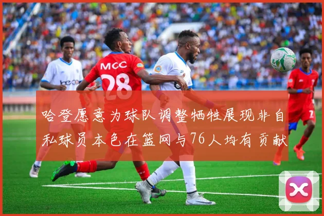 哈登愿意为球队调整牺牲展现非自私球员本色在篮网与76人均有贡献