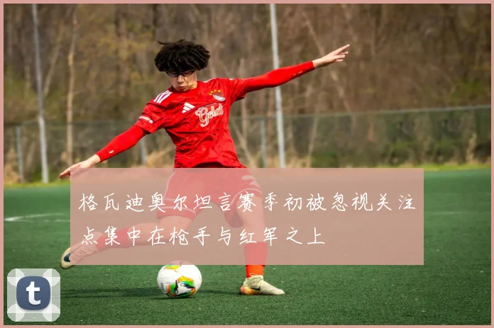 格瓦迪奥尔坦言赛季初被忽视关注点集中在枪手与红军之上