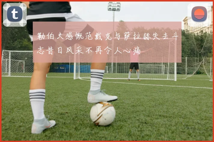 勒伯夫感慨范戴克与萨拉赫失去斗志昔日风采不再令人心痛