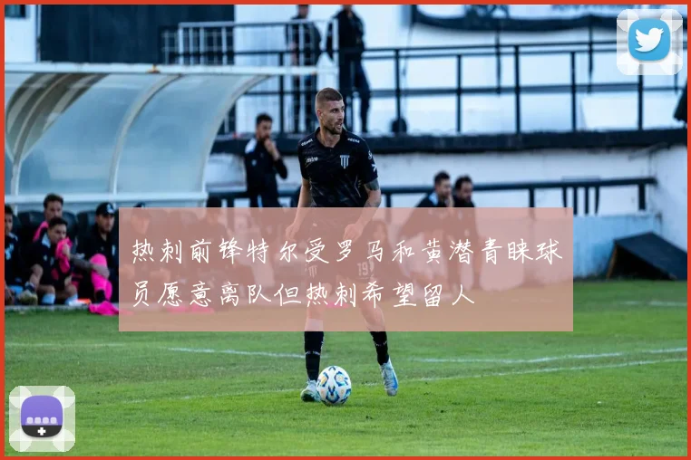热刺前锋特尔受罗马和黄潜青睐球员愿意离队但热刺希望留人