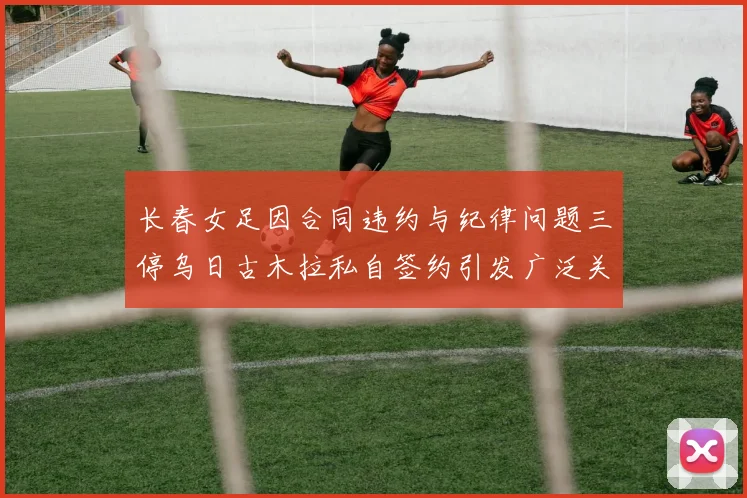 长春女足因合同违约与纪律问题三停乌日古木拉私自签约引发广泛关注