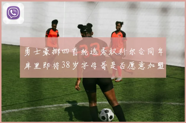 勇士豪掷四首轮选秀权科尔合同年库里即将38岁字母哥是否愿意加盟勇士