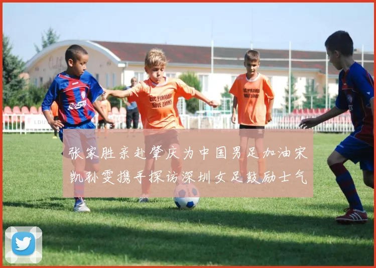 张家胜亲赴肇庆为中国男足加油宋凯孙雯携手探访深圳女足鼓励士气