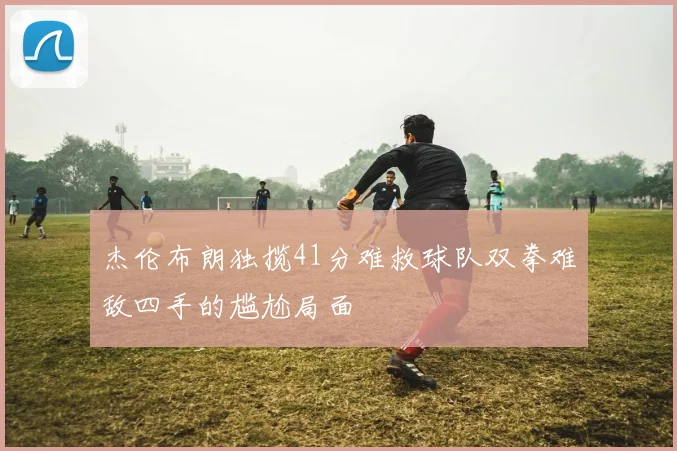 杰伦布朗独揽41分难救球队双拳难敌四手的尴尬局面