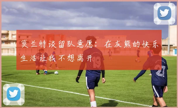 莫兰特谈留队意愿：在灰熊的快乐生活让我不想离开