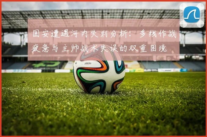国安遭遇河内失利分析：多线作战疲惫与主帅战术失误的双重困境